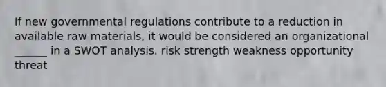 If new governmental regulations contribute to a reduction in available raw materials, it would be considered an organizational ______ in a SWOT analysis. risk strength weakness opportunity threat