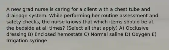 A new grad nurse is caring for a client with a chest tube and drainage system. While performing her routine assessment and safety checks, the nurse knows that which items should be at the bedside at all times? (Select all that apply) A) Occlusive dressing B) Enclosed hemostats C) Normal saline D) Oxygen E) Irrigation syringe