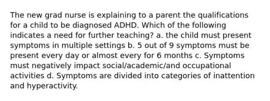 The new grad nurse is explaining to a parent the qualifications for a child to be diagnosed ADHD. Which of the following indicates a need for further teaching? a. the child must present symptoms in multiple settings b. 5 out of 9 symptoms must be present every day or almost every for 6 months c. Symptoms must negatively impact social/academic/and occupational activities d. Symptoms are divided into categories of inattention and hyperactivity.