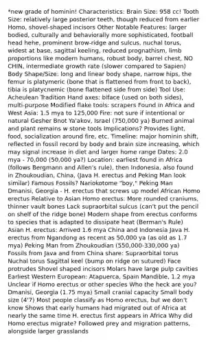 *new grade of hominin! Characteristics: Brain Size: 958 cc! Tooth Size: relatively large posterior teeth, though reduced from earlier Homo, shovel-shaped incisors Other Notable Features: larger bodied, culturally and behaviorally more sophisticated, football head hehe, prominent brow-ridge and sulcus, nuchal torus, widest at base, sagittal keeling, reduced prognathism, limb proportions like modern humans, robust body, barrel chest, NO CHIN, intermediate growth rate (slower compared to Sapien) Body Shape/Size: long and linear body shape, narrow hips, the femur is platymeric (bone that is flattened from front to back), tibia is platycnemic (bone flattened side from side) Tool Use: Acheulean Tradition Hand axes: biface (used on both sides), multi-purpose Modified flake tools: scrapers Found in Africa and West Asia: 1.5 mya to 125,000 Fire: not sure if intentional or natural Gesher Bnot Ya'akov, Israel (750,000 ya) Burned animal and plant remains w stone tools Implications? Provides light, food, socialization around fire, etc. Timeline: major hominin shift, reflected in fossil record by body and brain size increasing, which may signal increase in diet and larger home range Dates: 2.0 mya - 70,000 (50,000 ya?) Location: earliest found in Africa (follows Bergmann and Allen's rule), then Indonesia, also found in Zhoukoudian, China, (Java H. erectus and Peking Man look similar) Famous Fossils? Nariokotome "boy," Peking Man Dmanisi, Georgia - H. erectus that screws up model African Homo erectus Relative to Asian Homo erectus: More rounded craniums, thinner vault bones Lack supraorbital sulcus (can't put the pencil on shelf of the ridge bone) Modern shape from erectus conforms to species that is adapted to dissipate heat (Berman's Rule) Asian H. erectus: Arrived 1.6 mya China and Indonesia Java H. erectus from Ngandong as recent as 50,000 ya (as old as 1.7 mya) Peking Man from Zhoukoudian (550,000-330,000 ya) Fossils from Java and from China share: Supraorbital torus Nuchal torus Sagittal keel (bump on ridge on sutured) Face protrudes Shovel shaped incisors Molars have large pulp cavities Earliest Western European: Atapuerca, Spain Mandible, 1.2 mya Unclear if Homo erectus or other species Who the heck are you? Dmanisi, Georgia (1.75 mya) Small cranial capacity Small body size (4'7) Most people classify as Homo erectus, but we don't know Shows that early humans had migrated out of Africa at nearly the same time H. erectus first appears in Africa Why did Homo erectus migrate? Followed prey and migration patterns, alongside larger grasslands