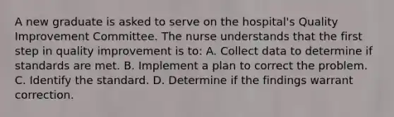 A new graduate is asked to serve on the hospital's Quality Improvement Committee. The nurse understands that the first step in quality improvement is to: A. Collect data to determine if standards are met. B. Implement a plan to correct the problem. C. Identify the standard. D. Determine if the findings warrant correction.