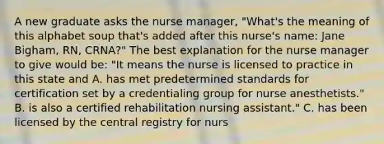 A new graduate asks the nurse manager, "What's the meaning of this alphabet soup that's added after this nurse's name: Jane Bigham, RN, CRNA?" The best explanation for the nurse manager to give would be: "It means the nurse is licensed to practice in this state and A. has met predetermined standards for certification set by a credentialing group for nurse anesthetists." B. is also a certified rehabilitation nursing assistant." C. has been licensed by the central registry for nurs