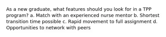 As a new graduate, what features should you look for in a TPP program? a. Match with an experienced nurse mentor b. Shortest transition time possible c. Rapid movement to full assignment d. Opportunities to network with peers