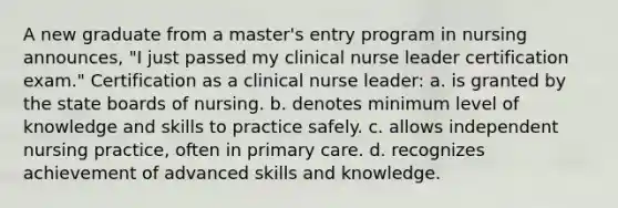 A new graduate from a master's entry program in nursing announces, "I just passed my clinical nurse leader certification exam." Certification as a clinical nurse leader: a. is granted by the state boards of nursing. b. denotes minimum level of knowledge and skills to practice safely. c. allows independent nursing practice, often in primary care. d. recognizes achievement of advanced skills and knowledge.