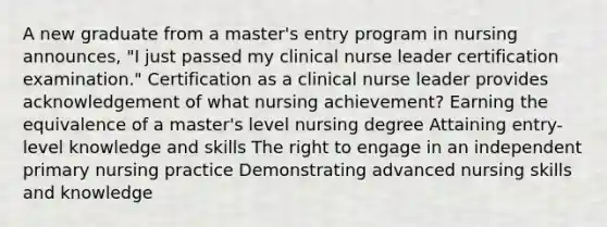 A new graduate from a master's entry program in nursing announces, "I just passed my clinical nurse leader certification examination." Certification as a clinical nurse leader provides acknowledgement of what nursing achievement? Earning the equivalence of a master's level nursing degree Attaining entry-level knowledge and skills The right to engage in an independent primary nursing practice Demonstrating advanced nursing skills and knowledge