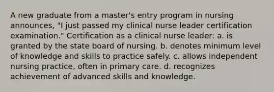 A new graduate from a master's entry program in nursing announces, "I just passed my clinical nurse leader certification examination." Certification as a clinical nurse leader: a. is granted by the state board of nursing. b. denotes minimum level of knowledge and skills to practice safely. c. allows independent nursing practice, often in primary care. d. recognizes achievement of advanced skills and knowledge.