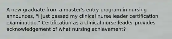 A new graduate from a master's entry program in nursing announces, "I just passed my clinical nurse leader certification examination." Certification as a clinical nurse leader provides acknowledgement of what nursing achievement?