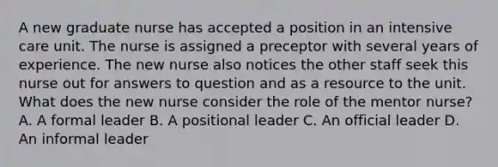 A new graduate nurse has accepted a position in an intensive care unit. The nurse is assigned a preceptor with several years of experience. The new nurse also notices the other staff seek this nurse out for answers to question and as a resource to the unit. What does the new nurse consider the role of the mentor nurse? A. A formal leader B. A positional leader C. An official leader D. An informal leader