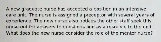 A new graduate nurse has accepted a position in an intensive care unit. The nurse is assigned a preceptor with several years of experience. The new nurse also notices the other staff seek this nurse out for answers to questions and as a resource to the unit. What does the new nurse consider the role of the mentor nurse?