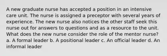 A new graduate nurse has accepted a position in an intensive care unit. The nurse is assigned a preceptor with several years of experience. The new nurse also notices the other staff seek this nurse out for answers to questions and as a resource to the unit. What does the new nurse consider the role of the mentor nurse? a. A formal leader b. A positional leader c. An official leader d. An informal leader