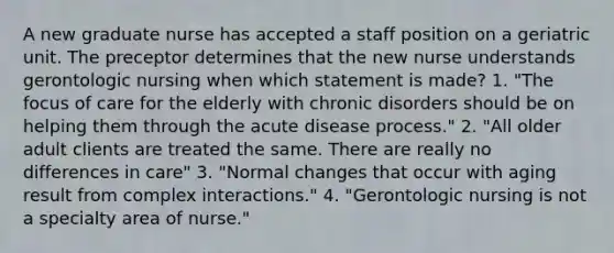 A new graduate nurse has accepted a staff position on a geriatric unit. The preceptor determines that the new nurse understands gerontologic nursing when which statement is made? 1. "The focus of care for the elderly with chronic disorders should be on helping them through the acute disease process." 2. "All older adult clients are treated the same. There are really no differences in care" 3. "Normal changes that occur with aging result from complex interactions." 4. "Gerontologic nursing is not a specialty area of nurse."