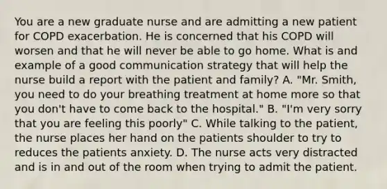 You are a new graduate nurse and are admitting a new patient for COPD exacerbation. He is concerned that his COPD will worsen and that he will never be able to go home. What is and example of a good communication strategy that will help the nurse build a report with the patient and family? A. "Mr. Smith, you need to do your breathing treatment at home more so that you don't have to come back to the hospital." B. "I'm very sorry that you are feeling this poorly" C. While talking to the patient, the nurse places her hand on the patients shoulder to try to reduces the patients anxiety. D. The nurse acts very distracted and is in and out of the room when trying to admit the patient.