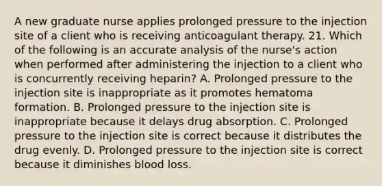 A new graduate nurse applies prolonged pressure to the injection site of a client who is receiving anticoagulant therapy. 21. Which of the following is an accurate analysis of the nurse's action when performed after administering the injection to a client who is concurrently receiving heparin? A. Prolonged pressure to the injection site is inappropriate as it promotes hematoma formation. B. Prolonged pressure to the injection site is inappropriate because it delays drug absorption. C. Prolonged pressure to the injection site is correct because it distributes the drug evenly. D. Prolonged pressure to the injection site is correct because it diminishes blood loss.