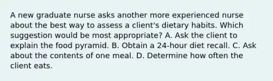 A new graduate nurse asks another more experienced nurse about the best way to assess a client's dietary habits. Which suggestion would be most appropriate? A. Ask the client to explain the food pyramid. B. Obtain a 24-hour diet recall. C. Ask about the contents of one meal. D. Determine how often the client eats.