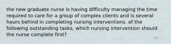 the new graduate nurse is having difficulty managing the time required to care for a group of complex clients and is several hours behind in completing nursing interventions. of the following outstanding tasks, which nursing intervention should the nurse complete first?