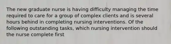 The new graduate nurse is having difficulty managing the time required to care for a group of complex clients and is several hours behind in completing nursing interventions. Of the following outstanding tasks, which nursing intervention should the nurse complete first