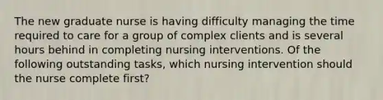 The new graduate nurse is having difficulty managing the time required to care for a group of complex clients and is several hours behind in completing nursing interventions. Of the following outstanding tasks, which nursing intervention should the nurse complete first?