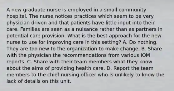 A new graduate nurse is employed in a small community hospital. The nurse notices practices which seem to be very physician driven and that patients have little input into their care. Families are seen as a nuisance rather than as partners in potential care provision. What is the best approach for the new nurse to use for improving care in this setting? A. Do nothing. They are too new to the organization to make change. B. Share with the physician the recommendations from various IOM reports. C. Share with their team members what they know about the aims of providing health care. D. Report the team members to the chief nursing officer who is unlikely to know the lack of details on this unit.