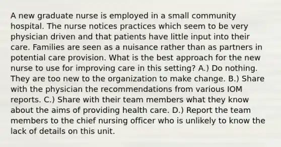 A new graduate nurse is employed in a small community hospital. The nurse notices practices which seem to be very physician driven and that patients have little input into their care. Families are seen as a nuisance rather than as partners in potential care provision. What is the best approach for the new nurse to use for improving care in this setting? A.) Do nothing. They are too new to the organization to make change. B.) Share with the physician the recommendations from various IOM reports. C.) Share with their team members what they know about the aims of providing health care. D.) Report the team members to the chief nursing officer who is unlikely to know the lack of details on this unit.