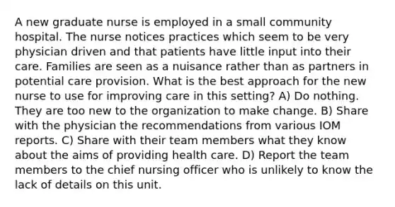 A new graduate nurse is employed in a small community hospital. The nurse notices practices which seem to be very physician driven and that patients have little input into their care. Families are seen as a nuisance rather than as partners in potential care provision. What is the best approach for the new nurse to use for improving care in this setting? A) Do nothing. They are too new to the organization to make change. B) Share with the physician the recommendations from various IOM reports. C) Share with their team members what they know about the aims of providing health care. D) Report the team members to the chief nursing officer who is unlikely to know the lack of details on this unit.