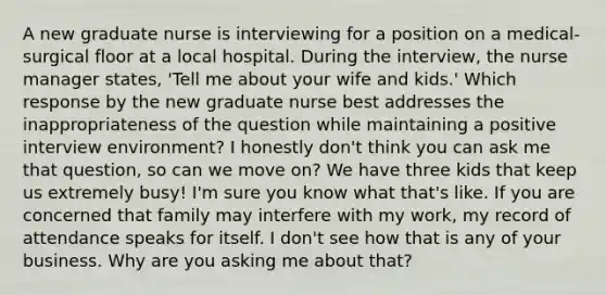 A new graduate nurse is interviewing for a position on a medical-surgical floor at a local hospital. During the interview, the nurse manager states, 'Tell me about your wife and kids.' Which response by the new graduate nurse best addresses the inappropriateness of the question while maintaining a positive interview environment? I honestly don't think you can ask me that question, so can we move on? We have three kids that keep us extremely busy! I'm sure you know what that's like. If you are concerned that family may interfere with my work, my record of attendance speaks for itself. I don't see how that is any of your business. Why are you asking me about that?