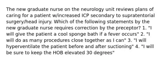 The new graduate nurse on the neurology unit reviews plans of caring for a patient w/increased ICP secondary to supratentorial surgery/head injury. Which of the following statements by the new graduate nurse requires correction by the preceptor? 1. "I will give the patient a cool sponge bath if a fever occurs" 2. "I will do as many procedures close together as I can" 3. "I will hyperventilate the patient before and after suctioning" 4. "I will be sure to keep the HOB elevated 30 degrees"