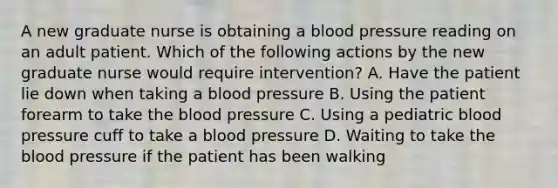 A new graduate nurse is obtaining a blood pressure reading on an adult patient. Which of the following actions by the new graduate nurse would require intervention? A. Have the patient lie down when taking a blood pressure B. Using the patient forearm to take the blood pressure C. Using a pediatric blood pressure cuff to take a blood pressure D. Waiting to take the blood pressure if the patient has been walking