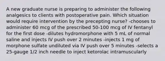 A new graduate nurse is preparing to administer the following analgesics to clients with postoperative pain. Which situation would require intervention by the precepting nurse? -chooses to administer 60 mcg of the prescribed 50-100 mcg of IV fentanyl for the first dose -dilutes hydromorphone with 5 mL of normal saline and injects IV push over 2 minutes -injects 1 mg of morphone sulfate undiluted via IV push over 5 minutes -selects a 25-gauge 1/2 inch needle to inject ketorolac intramuscularly