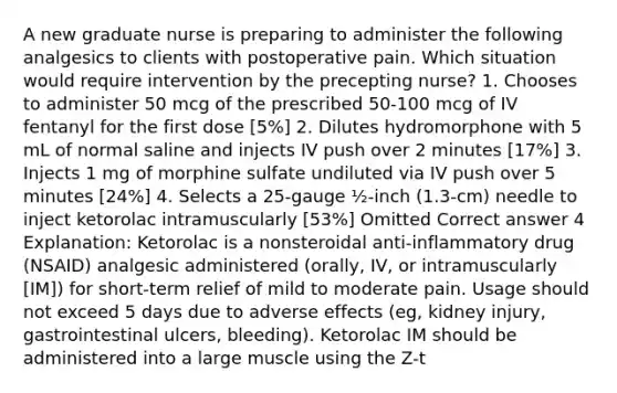 A new graduate nurse is preparing to administer the following analgesics to clients with postoperative pain. Which situation would require intervention by the precepting nurse? 1. Chooses to administer 50 mcg of the prescribed 50-100 mcg of IV fentanyl for the first dose [5%] 2. Dilutes hydromorphone with 5 mL of normal saline and injects IV push over 2 minutes [17%] 3. Injects 1 mg of morphine sulfate undiluted via IV push over 5 minutes [24%] 4. Selects a 25-gauge ½-inch (1.3-cm) needle to inject ketorolac intramuscularly [53%] Omitted Correct answer 4 Explanation: Ketorolac is a nonsteroidal anti-inflammatory drug (NSAID) analgesic administered (orally, IV, or intramuscularly [IM]) for short-term relief of mild to moderate pain. Usage should not exceed 5 days due to adverse effects (eg, kidney injury, gastrointestinal ulcers, bleeding). Ketorolac IM should be administered into a large muscle using the Z-t