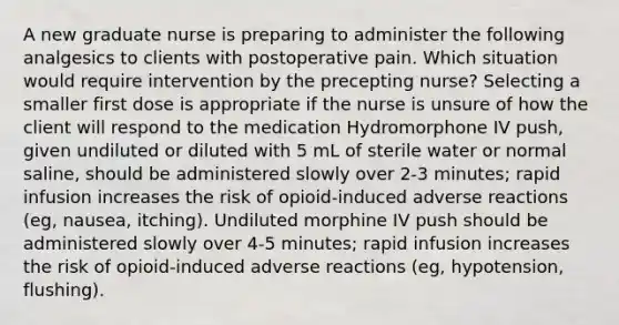 A new graduate nurse is preparing to administer the following analgesics to clients with postoperative pain. Which situation would require intervention by the precepting nurse? Selecting a smaller first dose is appropriate if the nurse is unsure of how the client will respond to the medication Hydromorphone IV push, given undiluted or diluted with 5 mL of sterile water or normal saline, should be administered slowly over 2-3 minutes; rapid infusion increases the risk of opioid-induced adverse reactions (eg, nausea, itching). Undiluted morphine IV push should be administered slowly over 4-5 minutes; rapid infusion increases the risk of opioid-induced adverse reactions (eg, hypotension, flushing).