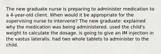 The new graduate nurse is preparing to administer medication to a 4-year-old client. When would it be appropriate for the supervising nurse to intervene? The new graduate: explained why the medication was being administered. used the child's weight to calculate the dosage. is going to give an IM injection in the vastus lateralis. had two whole tablets to administer to the child.