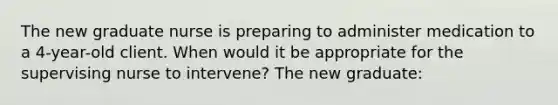 The new graduate nurse is preparing to administer medication to a 4-year-old client. When would it be appropriate for the supervising nurse to intervene? The new graduate: