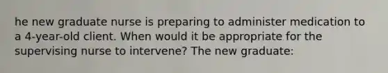 he new graduate nurse is preparing to administer medication to a 4-year-old client. When would it be appropriate for the supervising nurse to intervene? The new graduate: