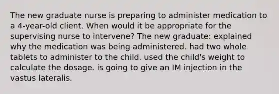 The new graduate nurse is preparing to administer medication to a 4-year-old client. When would it be appropriate for the supervising nurse to intervene? The new graduate: explained why the medication was being administered. had two whole tablets to administer to the child. used the child's weight to calculate the dosage. is going to give an IM injection in the vastus lateralis.