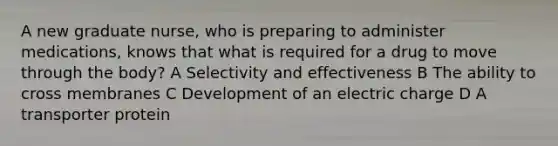 A new graduate nurse, who is preparing to administer medications, knows that what is required for a drug to move through the body? A Selectivity and effectiveness B The ability to cross membranes C Development of an electric charge D A transporter protein