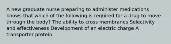 A new graduate nurse preparing to administer medications knows that which of the following is required for a drug to move through the body? The ability to cross membranes Selectivity and effectiveness Development of an electric charge A transporter protein