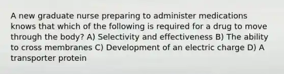 A new graduate nurse preparing to administer medications knows that which of the following is required for a drug to move through the body? A) Selectivity and effectiveness B) The ability to cross membranes C) Development of an electric charge D) A transporter protein