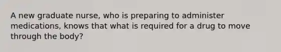 A new graduate nurse, who is preparing to administer medications, knows that what is required for a drug to move through the body?