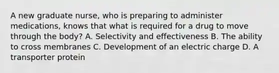 A new graduate nurse, who is preparing to administer medications, knows that what is required for a drug to move through the body? A. Selectivity and effectiveness B. The ability to cross membranes C. Development of an electric charge D. A transporter protein