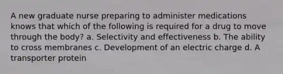A new graduate nurse preparing to administer medications knows that which of the following is required for a drug to move through the body? a. Selectivity and effectiveness b. The ability to cross membranes c. Development of an electric charge d. A transporter protein