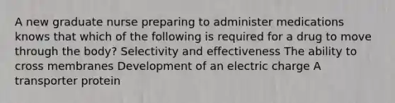 A new graduate nurse preparing to administer medications knows that which of the following is required for a drug to move through the body? Selectivity and effectiveness The ability to cross membranes Development of an electric charge A transporter protein