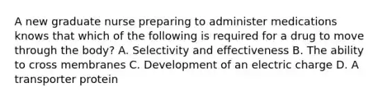 A new graduate nurse preparing to administer medications knows that which of the following is required for a drug to move through the body? A. Selectivity and effectiveness B. The ability to cross membranes C. Development of an electric charge D. A transporter protein