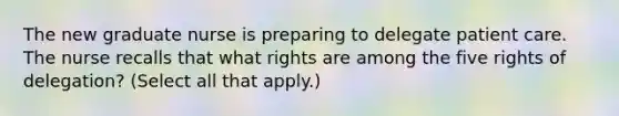 The new graduate nurse is preparing to delegate patient care. The nurse recalls that what rights are among the five rights of delegation? (Select all that apply.)