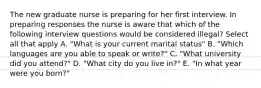 The new graduate nurse is preparing for her first interview. In preparing responses the nurse is aware that which of the following interview questions would be considered illegal? Select all that apply A. "What is your current marital status" B. "Which languages are you able to speak or write?" C. "What university did you attend?" D. "What city do you live in?" E. "In what year were you born?"