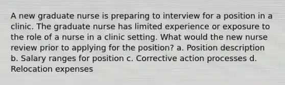 A new graduate nurse is preparing to interview for a position in a clinic. The graduate nurse has limited experience or exposure to the role of a nurse in a clinic setting. What would the new nurse review prior to applying for the position? a. Position description b. Salary ranges for position c. Corrective action processes d. Relocation expenses