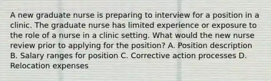 A new graduate nurse is preparing to interview for a position in a clinic. The graduate nurse has limited experience or exposure to the role of a nurse in a clinic setting. What would the new nurse review prior to applying for the position? A. Position description B. Salary ranges for position C. Corrective action processes D. Relocation expenses