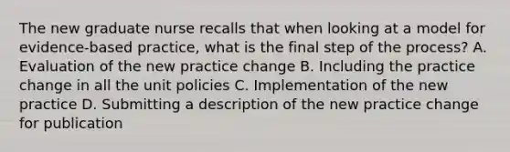 The new graduate nurse recalls that when looking at a model for evidence-based practice, what is the final step of the process? A. Evaluation of the new practice change B. Including the practice change in all the unit policies C. Implementation of the new practice D. Submitting a description of the new practice change for publication