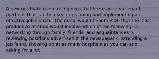 A new graduate nurse recognizes that there are a variety of methods that can be used in planning and implementing an effective job search.. The nurse would hypothesize that the least productive method would involve which of the following? a. networking through family, friends, and acquaintances b. reviewing positions advertised in the newspaper c. attending a job fair d. showing up at as many hospitals as you can and asking for a job