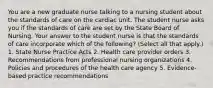 You are a new graduate nurse talking to a nursing student about the standards of care on the cardiac unit. The student nurse asks you if the standards of care are set by the State Board of Nursing. Your answer to the student nurse is that the standards of care incorporate which of the following? (Select all that apply.) 1. State Nurse Practice Acts 2. Health care provider orders 3. Recommendations from professional nursing organizations 4. Policies and procedures of the health care agency 5. Evidence-based practice recommendations