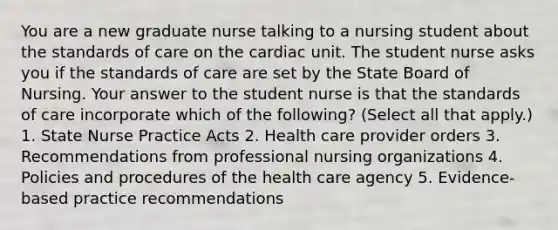 You are a new graduate nurse talking to a nursing student about the standards of care on the cardiac unit. The student nurse asks you if the standards of care are set by the State Board of Nursing. Your answer to the student nurse is that the standards of care incorporate which of the following? (Select all that apply.) 1. State Nurse Practice Acts 2. Health care provider orders 3. Recommendations from professional nursing organizations 4. Policies and procedures of the health care agency 5. Evidence-based practice recommendations